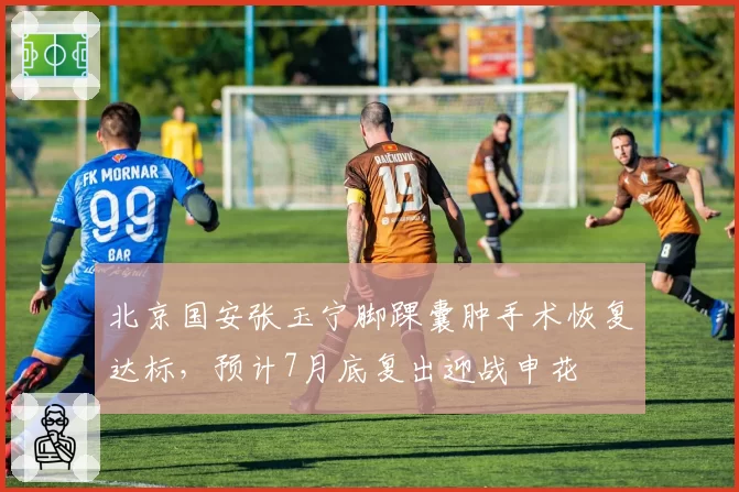 北京国安张玉宁脚踝囊肿手术恢复达标，预计7月底复出迎战申花