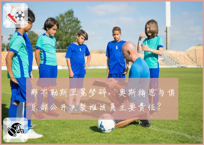 那不勒斯卫冕梦碎，奥斯梅恩与俱乐部公开决裂谁该负主要责任？