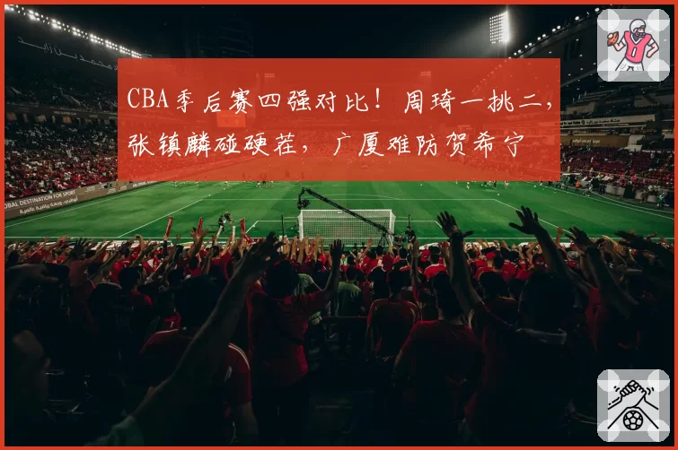 CBA季后赛四强对比!周琦一挑二,张镇麟碰硬茬,广厦难防贺希宁