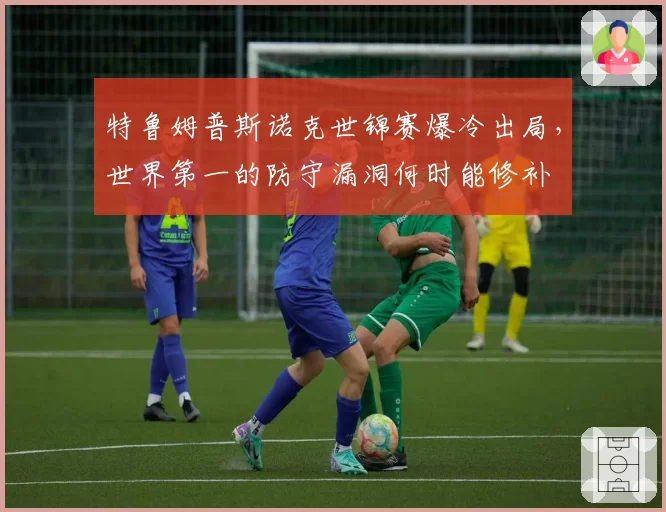 特鲁姆普斯诺克世锦赛爆冷出局,世界第一的防守漏洞何时能修补