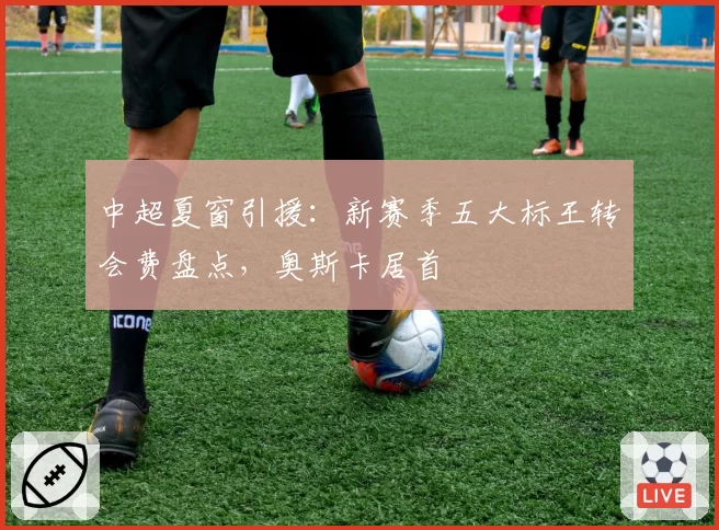 中超夏窗引援:新赛季五大标王转会费盘点,奥斯卡居首