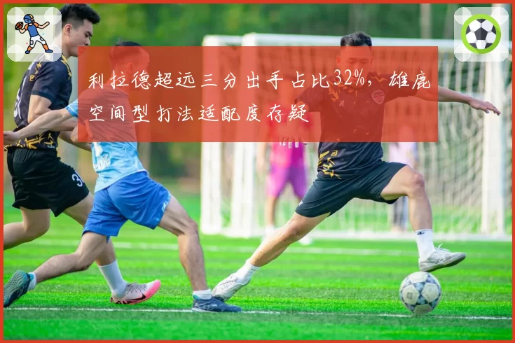 利拉德超远三分出手占比32%，雄鹿空间型打法适配度存疑