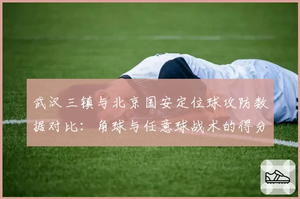 武汉三镇与北京国安定位球攻防数据对比:角球与任意球战术的得分效率