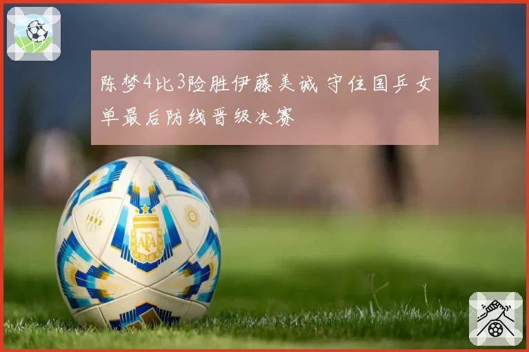 陈梦4比3险胜伊藤美诚 守住国乒女单最后防线晋级决赛