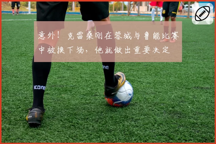 意外!克雷桑刚在蓉城与鲁能比赛中被换下场,他就做出重要决定
