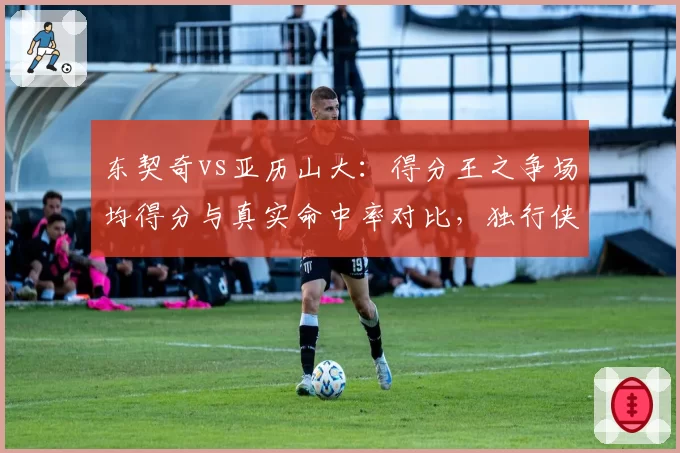 东契奇vs亚历山大：得分王之争场均得分与真实命中率对比，独行侠雷霆核心谁更高效？
