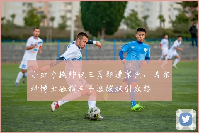 小红牛换帅仅三月即遭架空,马尔科博士独揽车手选拔权引众怒