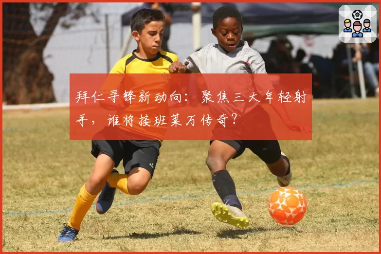 拜仁寻锋新动向：聚焦三大年轻射手，谁将接班莱万传奇？