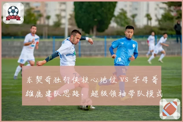 东契奇独行侠核心地位 vs 字母哥雄鹿建队思路，超级领袖带队模式对比