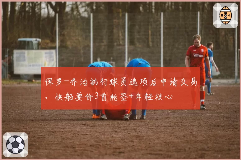 保罗-乔治执行球员选项后申请交易，快船要价3首轮签+年轻核心