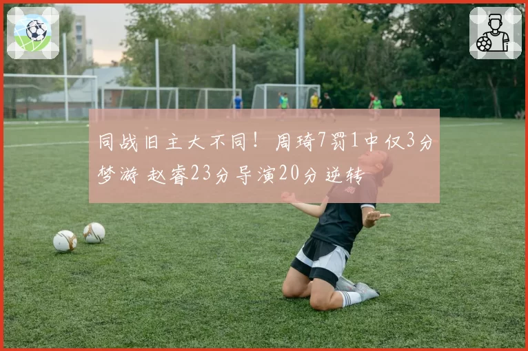 同战旧主大不同！周琦7罚1中仅3分梦游 赵睿23分导演20分逆转