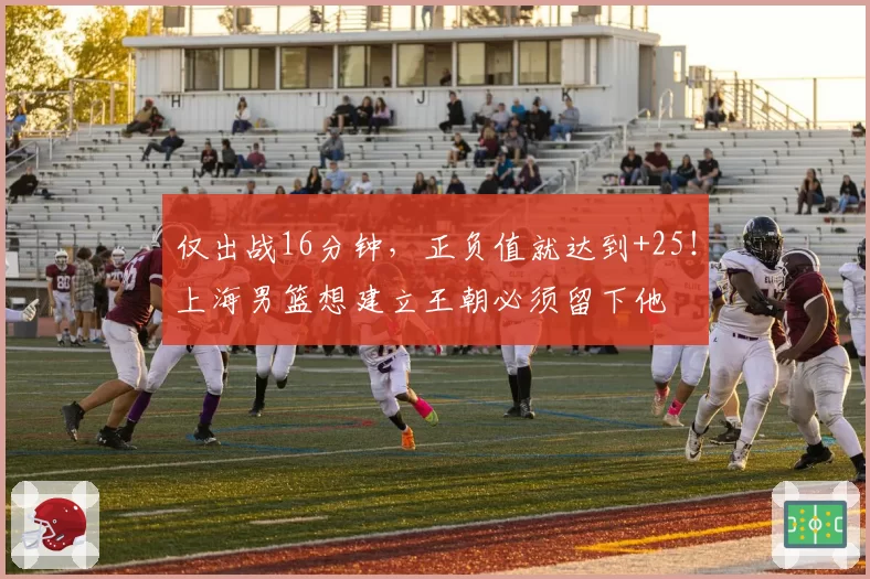 仅出战16分钟,正负值就达到+25!上海男篮想建立王朝必须留下他