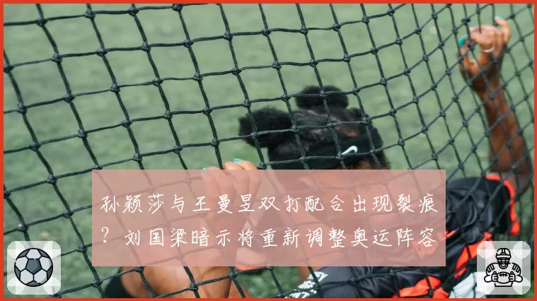 孙颖莎与王曼昱双打配合出现裂痕？刘国梁暗示将重新调整奥运阵容