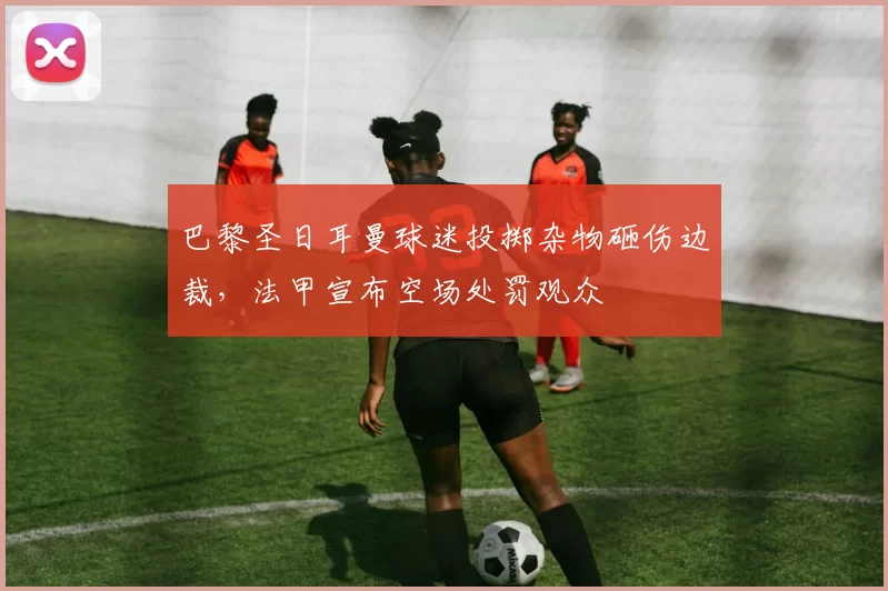 巴黎圣日耳曼球迷投掷杂物砸伤边裁，法甲宣布空场处罚观众