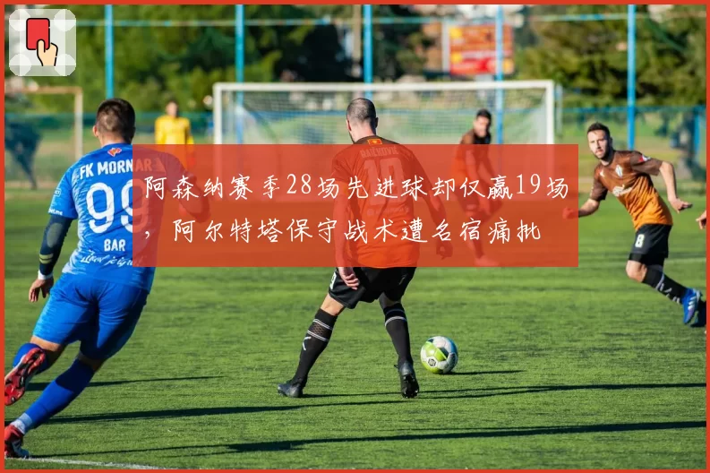 阿森纳赛季28场先进球却仅赢19场，阿尔特塔保守战术遭名宿痛批
