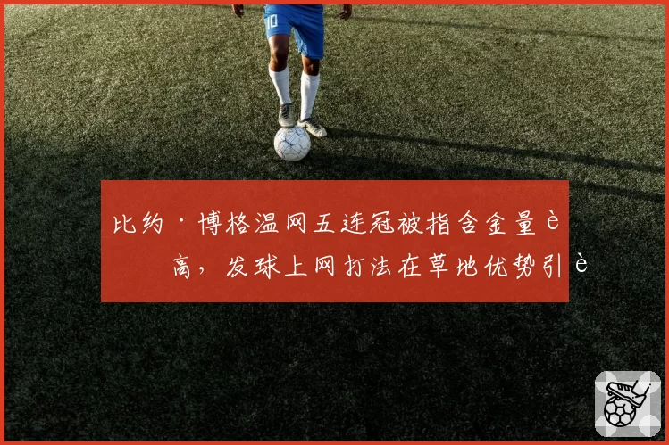 比约·博格温网五连冠被指含金量虚高，发球上网打法在草地优势引辩论