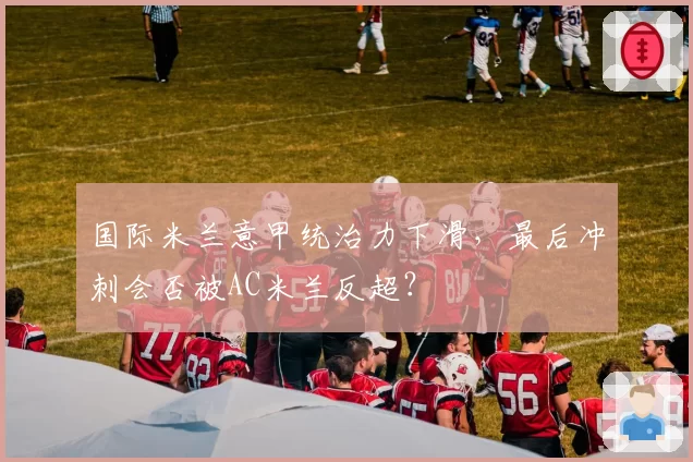 国际米兰意甲统治力下滑，最后冲刺会否被AC米兰反超？