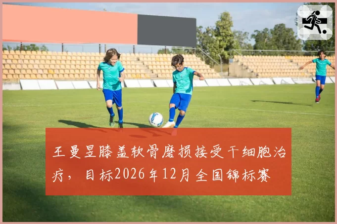王曼昱膝盖软骨磨损接受干细胞治疗，目标2026年12月全国锦标赛